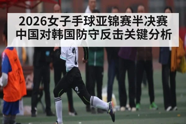 2026女子手球亚锦赛半决赛中国对韩国防守反击关键分析