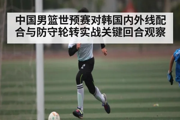 中国男篮世预赛对韩国内外线配合与防守轮转实战关键回合观察